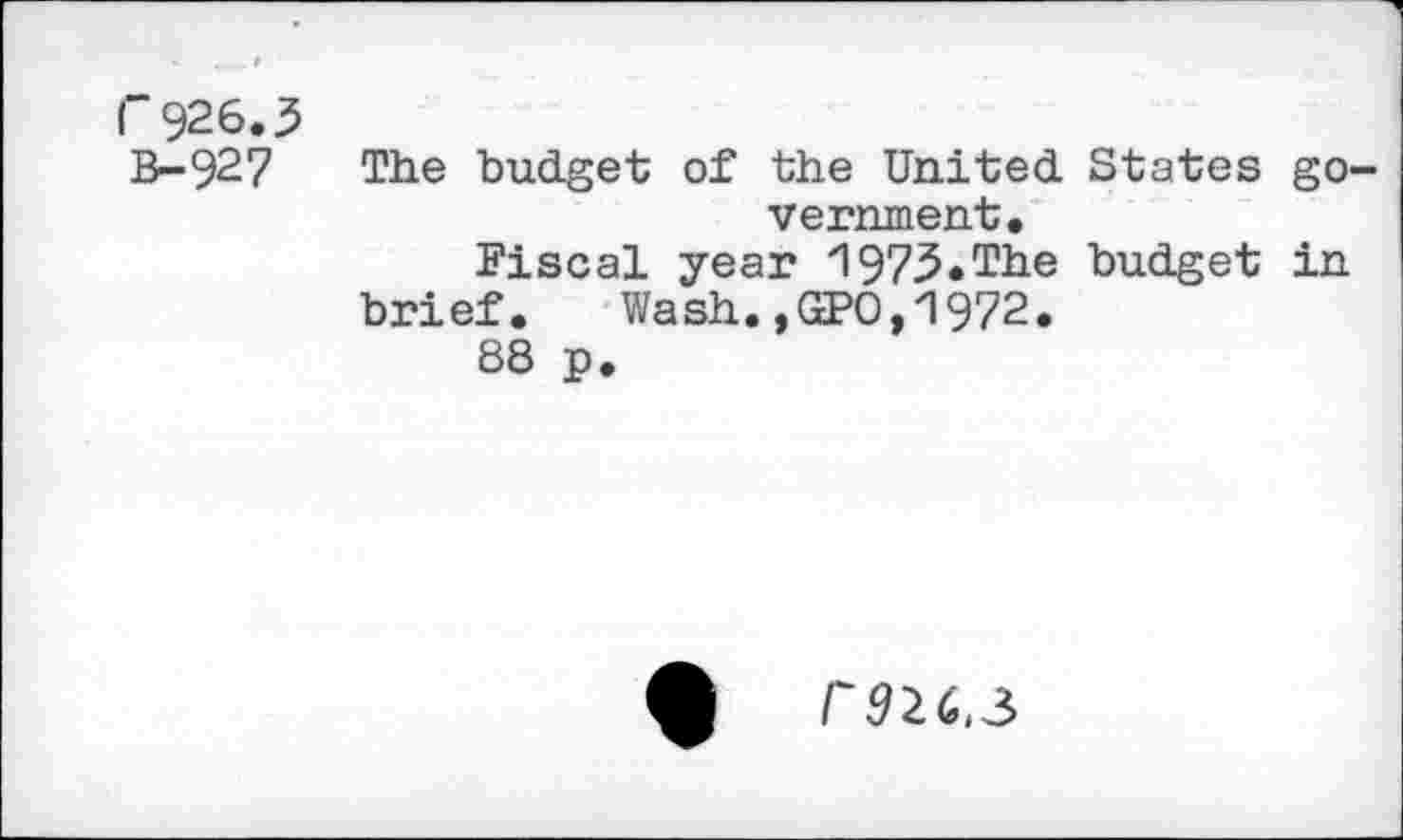 ﻿r 926.3
B-927 The budget of the United States government.
Fiscal year 1973.The budget in brief. Wash.,GPO,1972.
88 p.
r92C.3